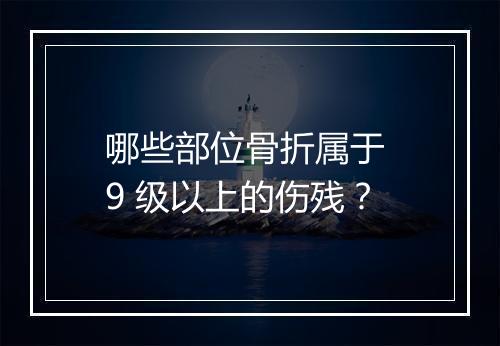 哪些部位骨折属于 9 级以上的伤残？