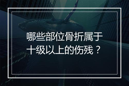 哪些部位骨折属于十级以上的伤残？