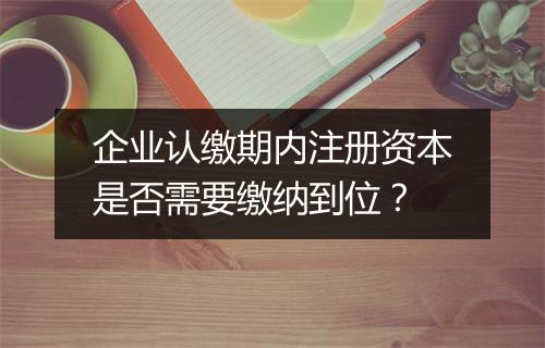 企业认缴期内注册资本是否需要缴纳到位？