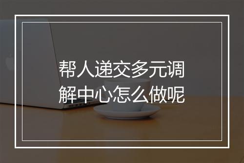 帮人递交多元调解中心怎么做呢