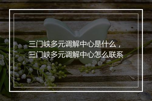 三门峡多元调解中心是什么，三门峡多元调解中心怎么联系