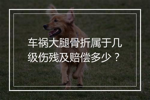 车祸大腿骨折属于几级伤残及赔偿多少？