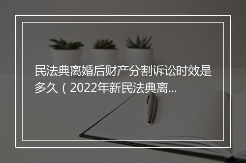 民法典离婚后财产分割诉讼时效是多久（2022年新民法典离婚补偿规定）