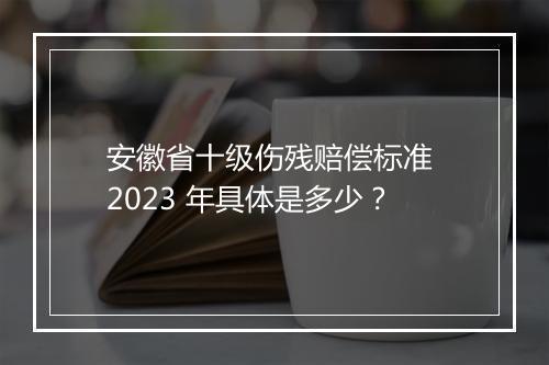 安徽省十级伤残赔偿标准 2023 年具体是多少？