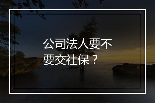 公司法人要不要交社保？