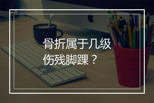 骨折属于几级伤残脚踝？