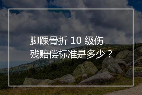 脚踝骨折 10 级伤残赔偿标准是多少？