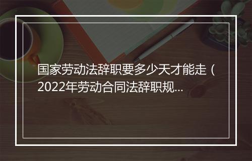 国家劳动法辞职要多少天才能走（2022年劳动合同法辞职规定）
