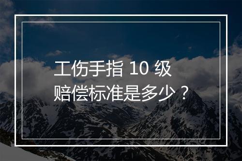 工伤手指 10 级赔偿标准是多少？
