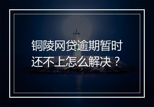 铜陵网贷逾期暂时还不上怎么解决？