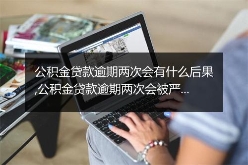 公积金贷款逾期两次会有什么后果,公积金贷款逾期两次会被严重处罚吗