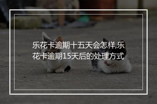 乐花卡逾期十五天会怎样,乐花卡逾期15天后的处理方式