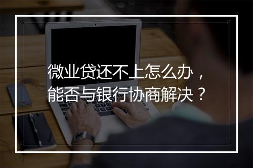 微业贷还不上怎么办，能否与银行协商解决？
