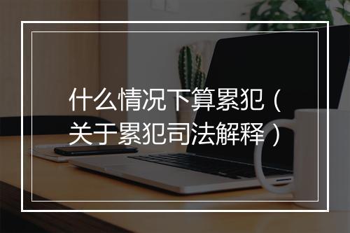 什么情况下算累犯（关于累犯司法解释）
