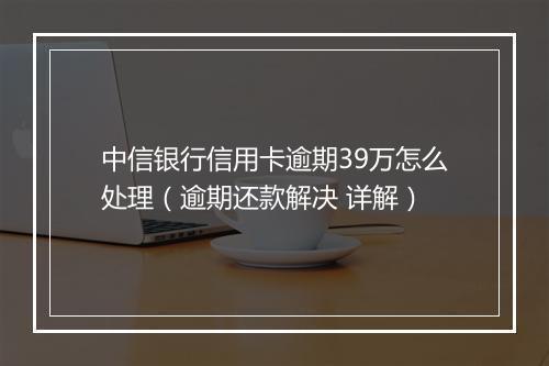 中信银行信用卡逾期39万怎么处理（逾期还款解决 详解）
