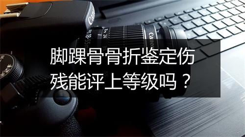 脚踝骨骨折鉴定伤残能评上等级吗？