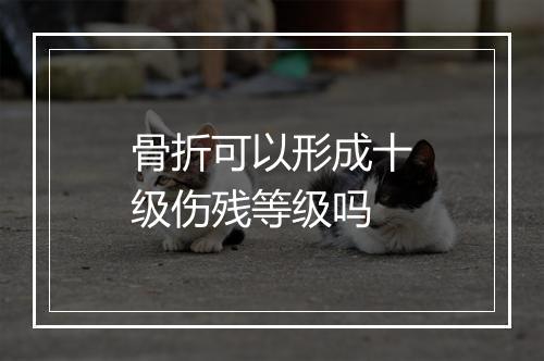 骨折可以形成十级伤残等级吗