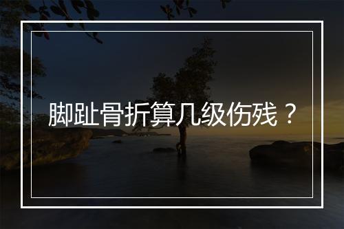 脚趾骨折算几级伤残？