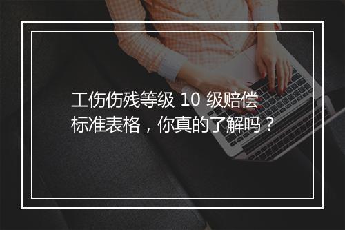 工伤伤残等级 10 级赔偿标准表格，你真的了解吗？