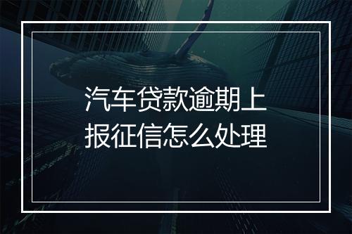 汽车贷款逾期上报征信怎么处理