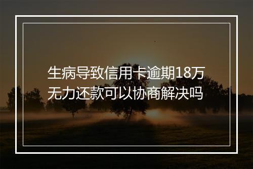 生病导致信用卡逾期18万无力还款可以协商解决吗