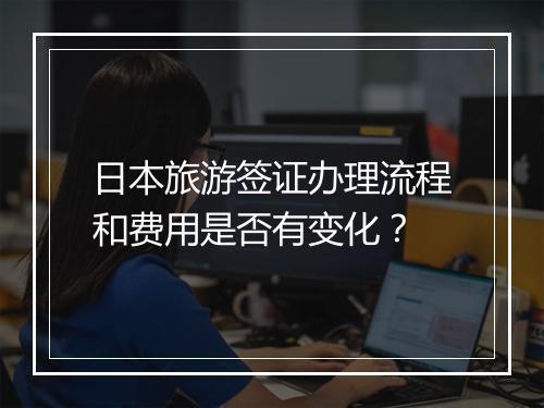 日本旅游签证办理流程和费用是否有变化？