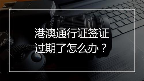 港澳通行证签证过期了怎么办？