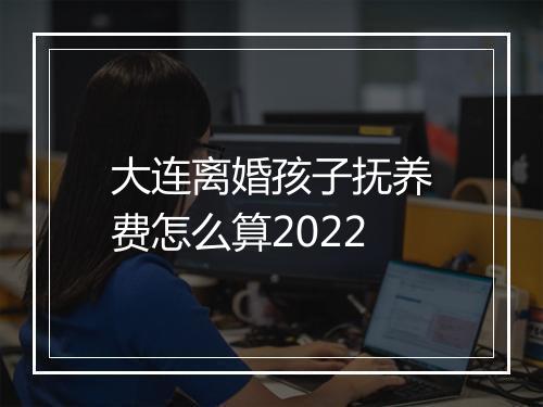 大连离婚孩子抚养费怎么算2022