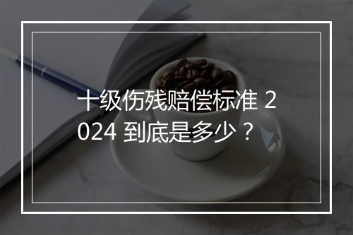 十级伤残赔偿标准 2024 到底是多少？