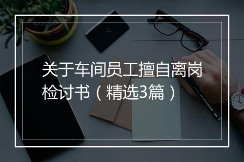 关于车间员工擅自离岗检讨书（精选3篇）