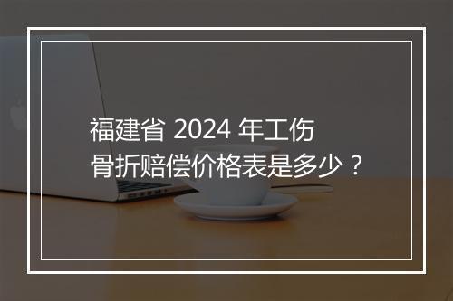 福建省 2024 年工伤骨折赔偿价格表是多少？