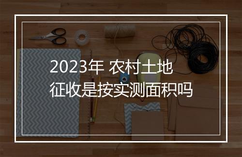 2023年 农村土地征收是按实测面积吗