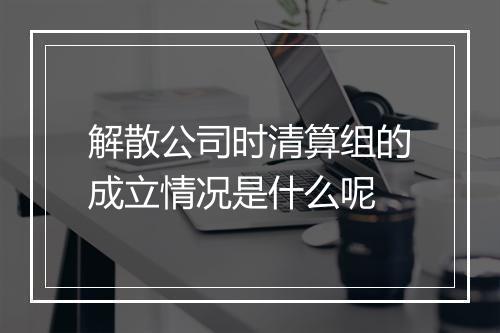解散公司时清算组的成立情况是什么呢