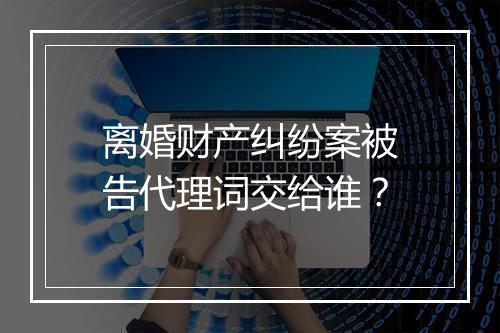 离婚财产纠纷案被告代理词交给谁？