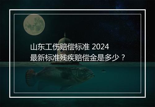 山东工伤赔偿标准 2024 最新标准残疾赔偿金是多少？