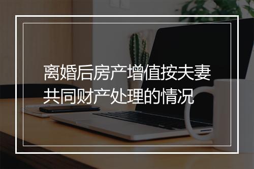 离婚后房产增值按夫妻共同财产处理的情况
