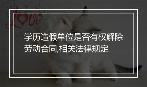 学历造假单位是否有权解除劳动合同,相关法律规定