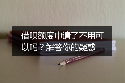 借呗额度申请了不用可以吗？解答你的疑惑