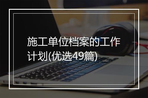 施工单位档案的工作计划(优选49篇)