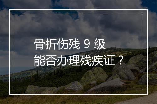 骨折伤残 9 级能否办理残疾证？