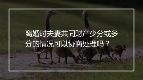 离婚时夫妻共同财产少分或多分的情况可以协商处理吗？