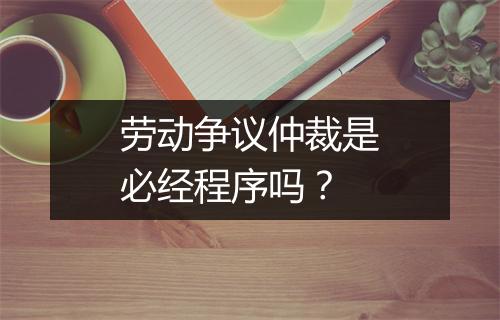 劳动争议仲裁是必经程序吗？