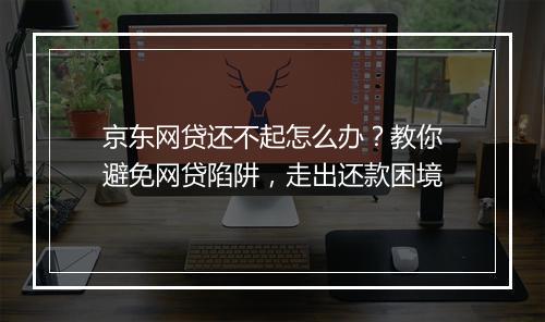 京东网贷还不起怎么办？教你避免网贷陷阱，走出还款困境