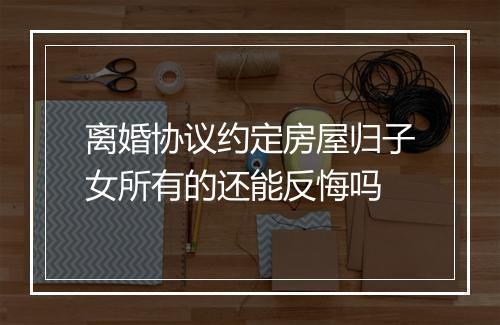 离婚协议约定房屋归子女所有的还能反悔吗
