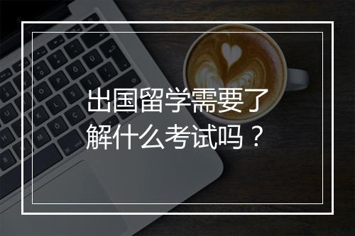 出国留学需要了解什么考试吗？
