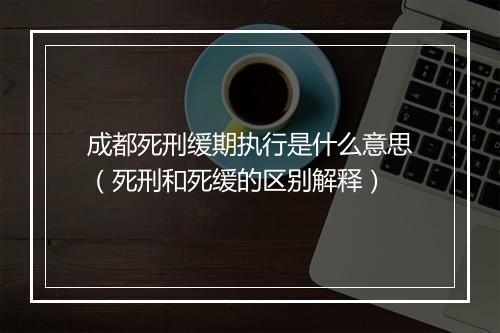 成都死刑缓期执行是什么意思（死刑和死缓的区别解释）
