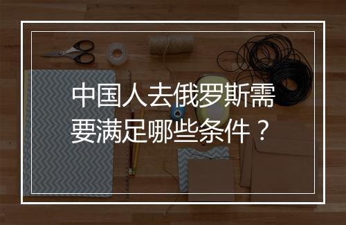 中国人去俄罗斯需要满足哪些条件？