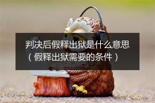 判决后假释出狱是什么意思（假释出狱需要的条件）