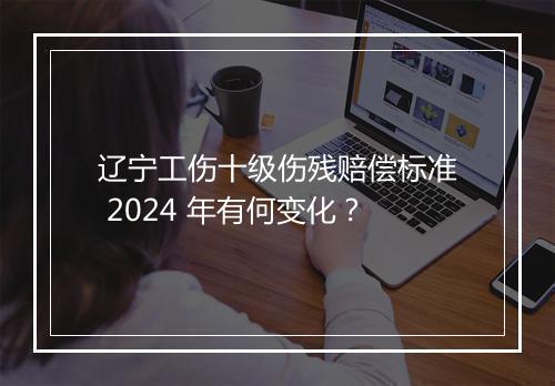 辽宁工伤十级伤残赔偿标准 2024 年有何变化？