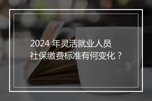 2024 年灵活就业人员社保缴费标准有何变化？
